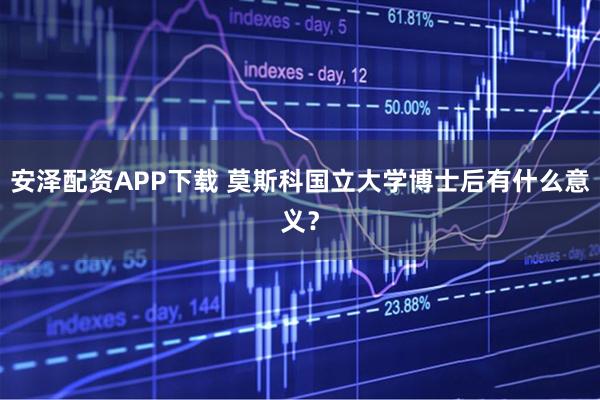 安泽配资APP下载 莫斯科国立大学博士后有什么意义？