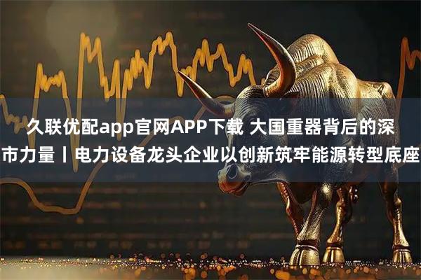 久联优配app官网APP下载 大国重器背后的深市力量丨电力设备龙头企业以创新筑牢能源转型底座