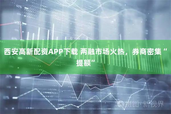西安高新配资APP下载 两融市场火热，券商密集“提额”