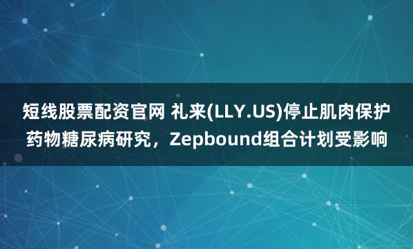 短线股票配资官网 礼来(LLY.US)停止肌肉保护药物糖尿病研究，Zepbound组合计划受影响