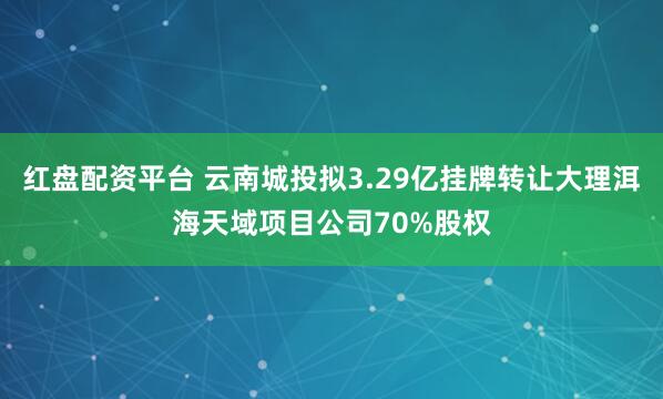 红盘配资平台 云南城投拟3.29亿挂牌转让大理洱海天域项目公司70%股权