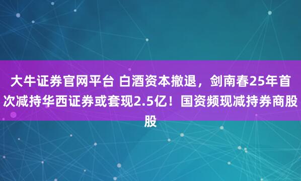 大牛证券官网平台 白酒资本撤退，剑南春25年首次减持华西证券或套现2.5亿！国资频现减持券商股