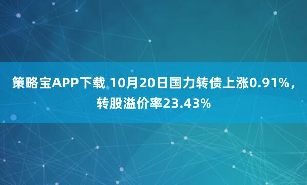 策略宝APP下载 10月20日国力转债上涨0.91%，转股溢价率23.43%
