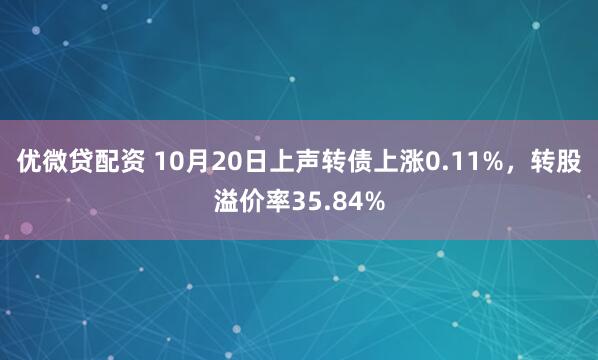 优微贷配资 10月20日上声转债上涨0.11%，转股溢价率35.84%