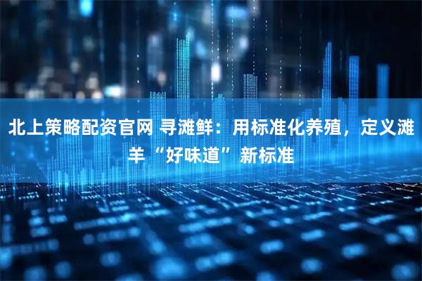 北上策略配资官网 寻滩鲜：用标准化养殖，定义滩羊 “好味道” 新标准