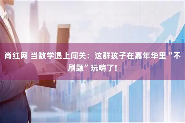 尚红网 当数学遇上闯关：这群孩子在嘉年华里“不刷题”玩嗨了!