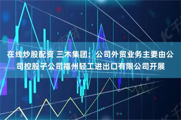 在线炒股配资 三木集团：公司外贸业务主要由公司控股子公司福州轻工进出口有限公司开展