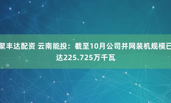 聚丰达配资 云南能投：截至10月公司并网装机规模已达225.725万千瓦