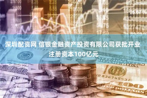 深圳配资网 信银金融资产投资有限公司获批开业 注册资本100亿元