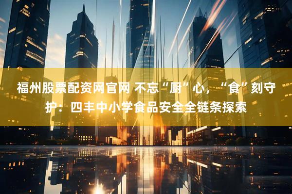 福州股票配资网官网 不忘“厨”心，“食”刻守护：四丰中小学食品安全全链条探索