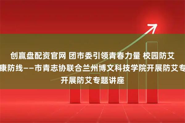 创赢盘配资官网 团市委引领青春力量 校园防艾共筑健康防线——市青志协联合兰州博文科技学院开展防艾专题讲座