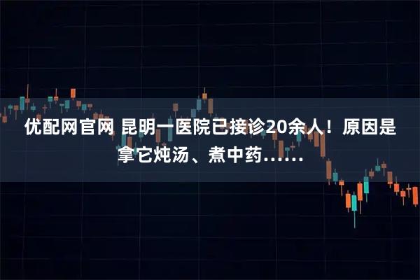 优配网官网 昆明一医院已接诊20余人！原因是拿它炖汤、煮中药……