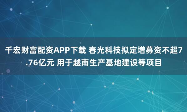 千宏财富配资APP下载 春光科技拟定增募资不超7.76亿元 用于越南生产基地建设等项目