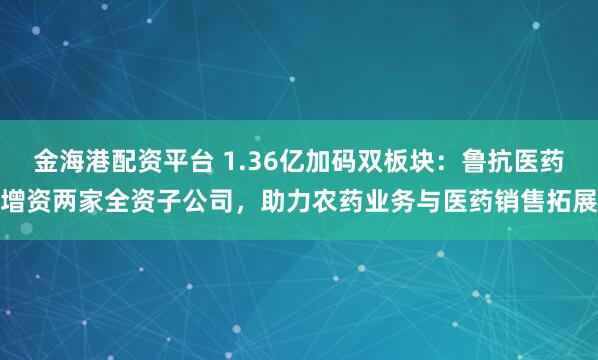 金海港配资平台 1.36亿加码双板块:鲁抗医药增资两家全资子公司,助力农药业务与医药销售拓展