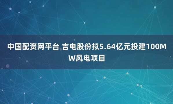中国配资网平台 吉电股份拟5.64亿元投建100MW风电项目