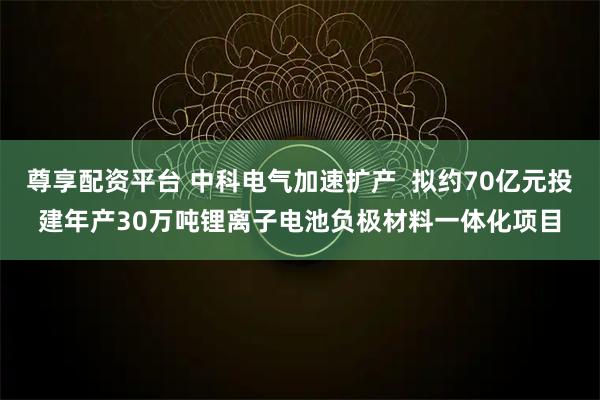 尊享配资平台 中科电气加速扩产  拟约70亿元投建年产30万吨锂离子电池负极材料一体化项目