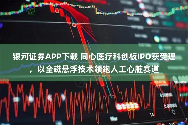 银河证券APP下载 同心医疗科创板IPO获受理,以全磁悬浮技术领跑人工心脏赛道