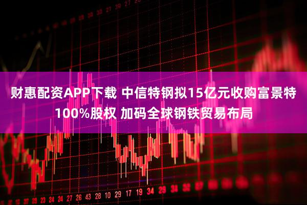 财惠配资APP下载 中信特钢拟15亿元收购富景特100%股权 加码全球钢铁贸易布局