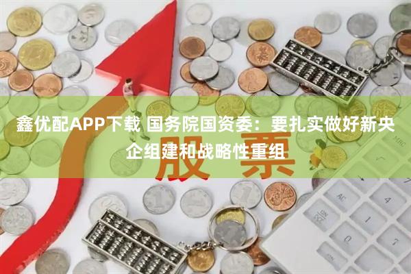 鑫优配APP下载 国务院国资委：要扎实做好新央企组建和战略性重组