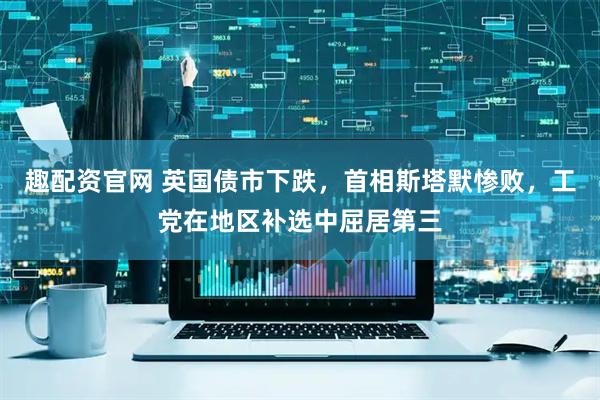 趣配资官网 英国债市下跌，首相斯塔默惨败，工党在地区补选中屈居第三