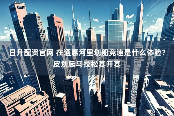 日升配资官网 在通惠河里划船竞速是什么体验？皮划艇马拉松赛开赛