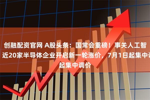 创融配资官网 A股头条：国常会重磅！事关人工智能；近20家半导体企业开启新一轮涨价，7月1日起集中调价