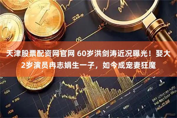 天津股票配资网官网 60岁洪剑涛近况曝光!娶大2岁演员冉志娟生一子,如今成宠妻狂魔