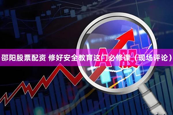 邵阳股票配资 修好安全教育这门必修课（现场评论）