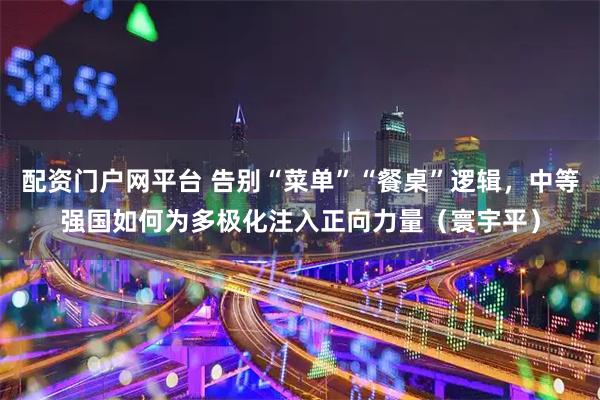 配资门户网平台 告别“菜单”“餐桌”逻辑，中等强国如何为多极化注入正向力量（寰宇平）