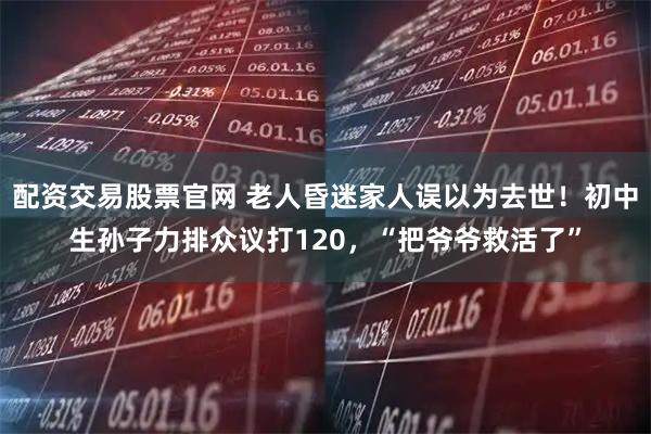 配资交易股票官网 老人昏迷家人误以为去世！初中生孙子力排众议打120，“把爷爷救活了”
